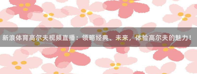 新浪体育高尔夫视频直播：领略经典、未来，体验高尔夫的魅力！
